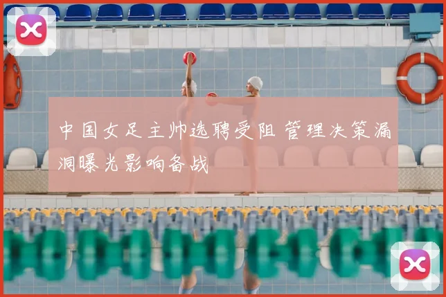 中国女足主帅选聘受阻 管理决策漏洞曝光影响备战