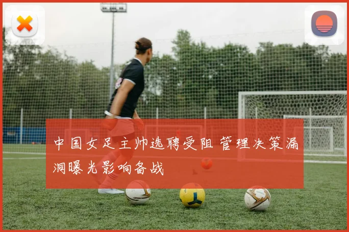 中国女足主帅选聘受阻 管理决策漏洞曝光影响备战