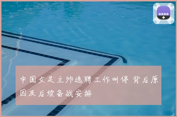 中国女足主帅选聘工作叫停 背后原因及后续备战安排