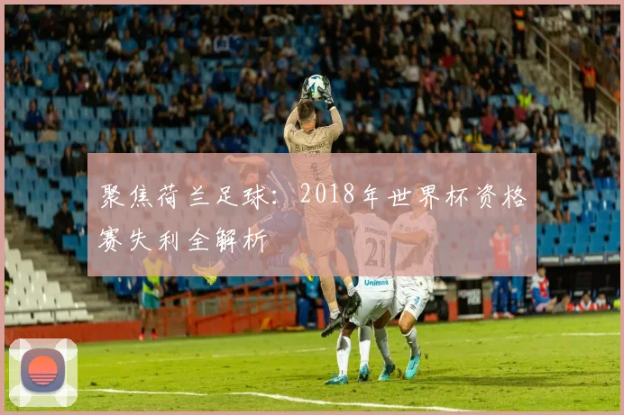 聚焦荷兰足球：2018年世界杯资格赛失利全解析
