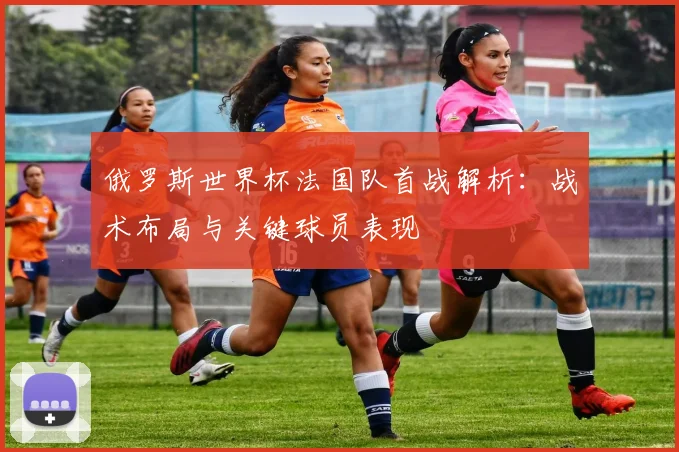 俄罗斯世界杯法国队首战解析：战术布局与关键球员表现