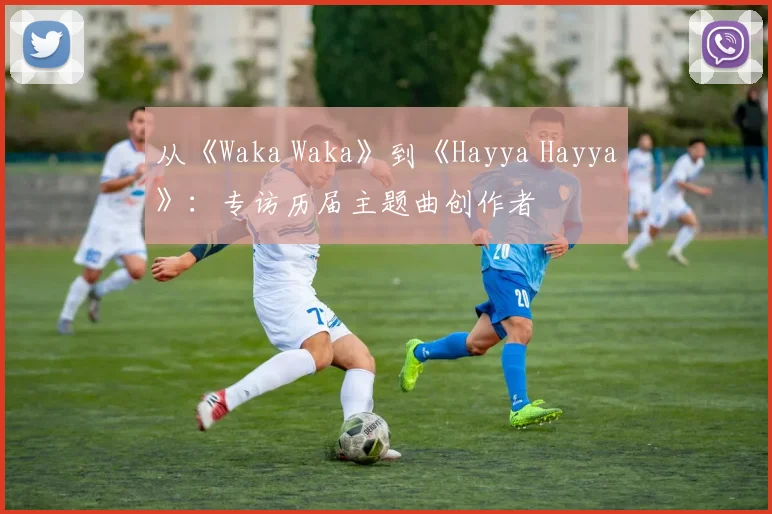 从《Waka Waka》到《Hayya Hayya》：专访历届主题曲创作者