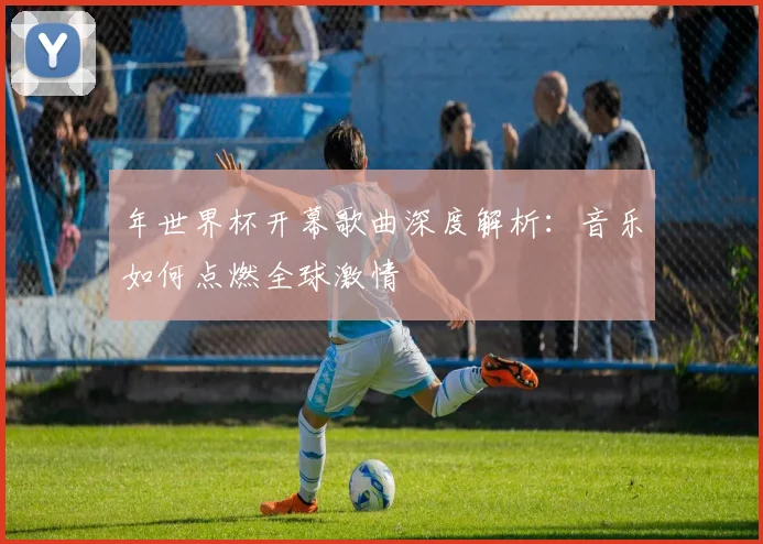 年世界杯开幕歌曲深度解析：音乐如何点燃全球激情