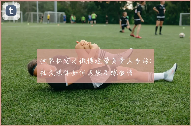 世界杯官方微博运营负责人专访：社交媒体如何点燃足球激情