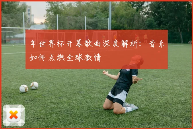 年世界杯开幕歌曲深度解析：音乐如何点燃全球激情