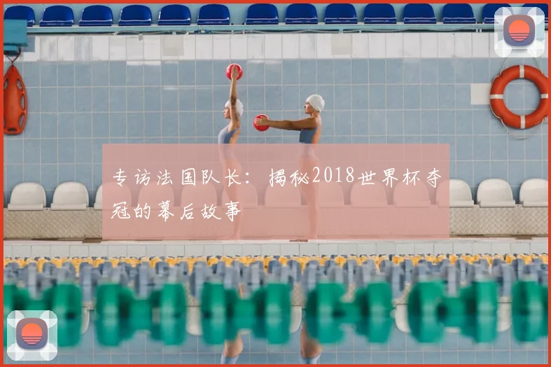 专访法国队长:揭秘2018世界杯夺冠的幕后故事