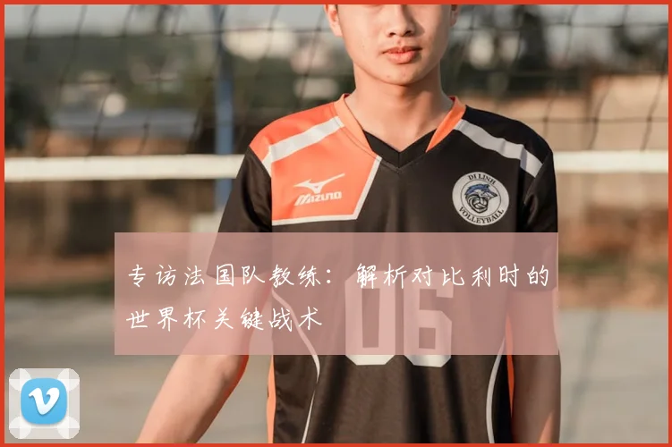 专访法国队教练:解析对比利时的世界杯关键战术