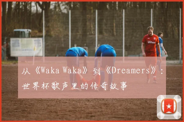 从《Waka Waka》到《Dreamers》：世界杯歌声里的传奇故事
