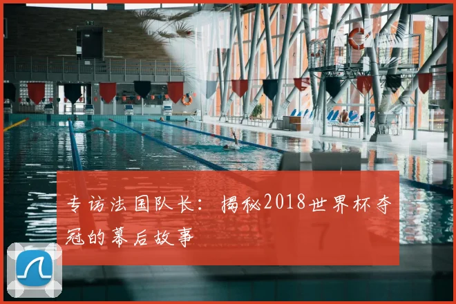 专访法国队长:揭秘2018世界杯夺冠的幕后故事