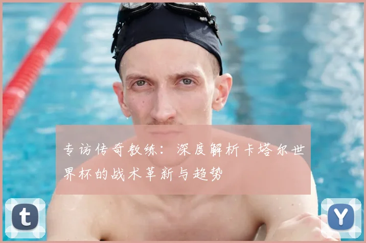 专访传奇教练：深度解析卡塔尔世界杯的战术革新与趋势