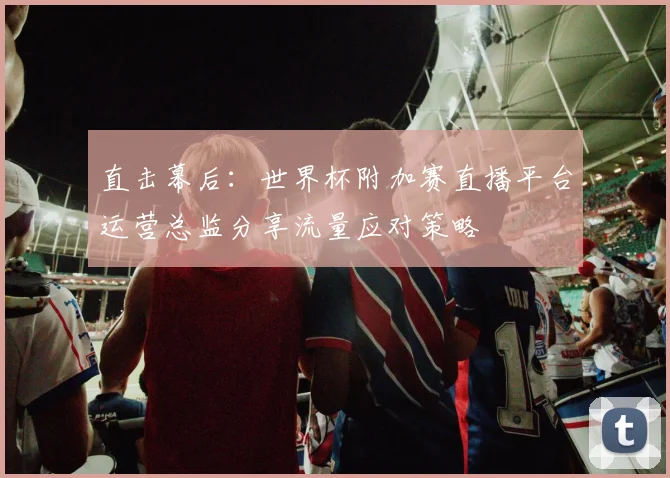 直击幕后：世界杯附加赛直播平台运营总监分享流量应对策略